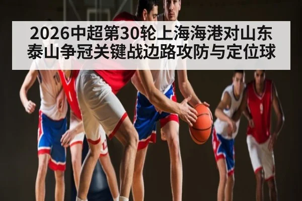 2026中超第30轮上海海港对山东泰山争冠关键战边路攻防与定位球